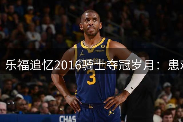 乐福追忆2016骑士夺冠岁月：患难与共铸就终生兄弟情