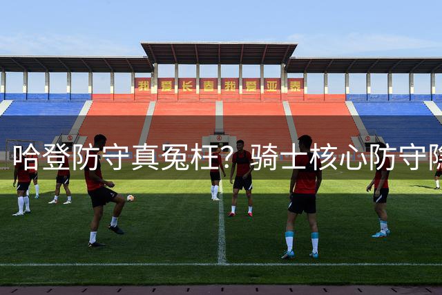 哈登防守真冤枉？骑士核心防守隐患浮出水面