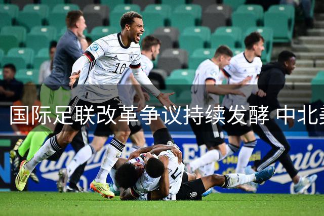 国际足联改革争议持续发酵 中北美足球联盟痛批治理乱象