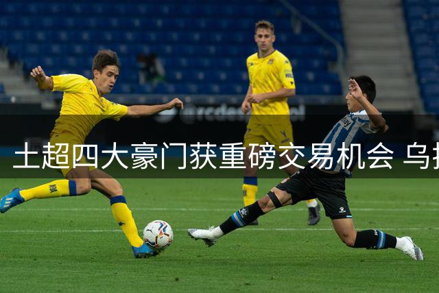 土超四大豪门获重磅交易机会 乌拉圭锋霸或租借登陆