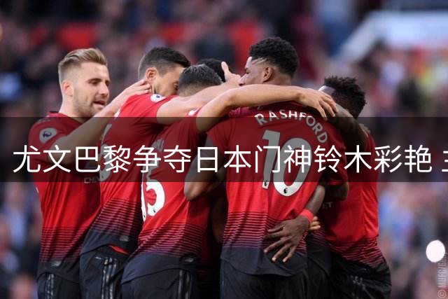 尤文巴黎争夺日本门神铃木彩艳 主力承诺与外租方案形成鲜明对比