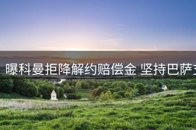 曝科曼拒降解约赔偿金 坚持巴萨支付全额1200万欧