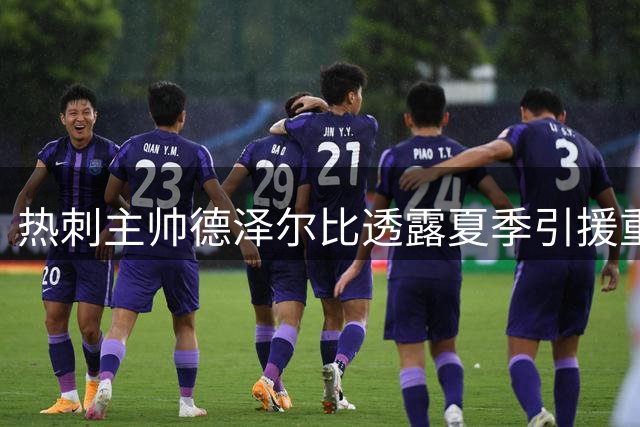 热刺主帅德泽尔比透露夏季引援重点：锁定顶级前锋补强进攻端