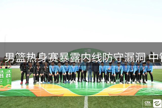 男篮热身赛暴露内线防守漏洞 中锋位置感缺失成隐患