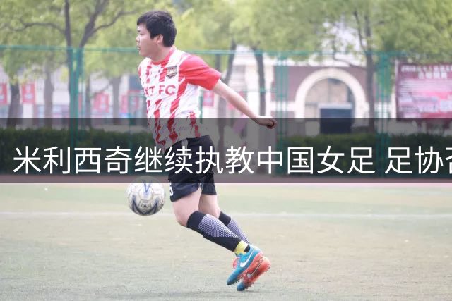 米利西奇继续执教中国女足 足协否认亚运备战生变