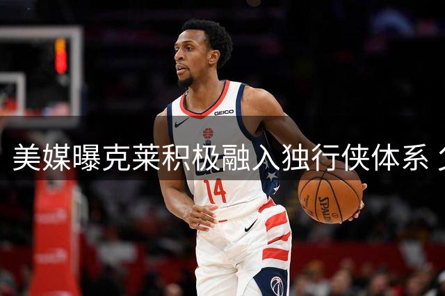 美媒曝克莱积极融入独行侠体系 父亲幕后推动湖人引援计划