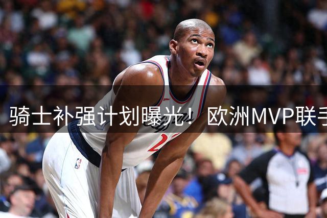 骑士补强计划曝光！欧洲MVP联手顶级3D剑指总冠军 哈登迎来冲冠最佳阵容