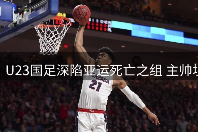 U23国足深陷亚运死亡之组 主帅坦言突围难度超预期